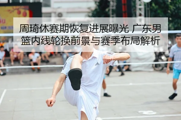 周琦休赛期恢复进展曝光 广东男篮内线轮换前景与赛季布局解析