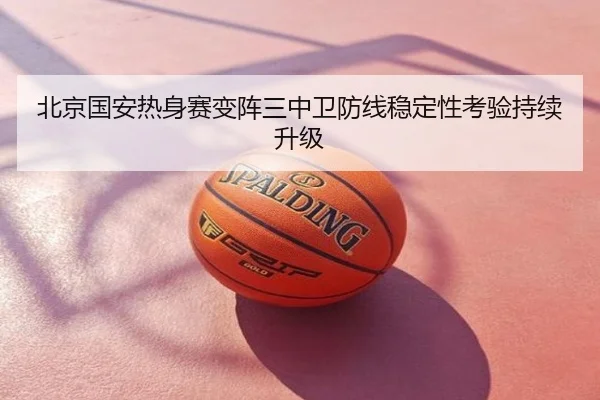 北京国安热身赛变阵三中卫防线稳定性考验持续升级